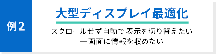 例2 大型ディスプレイ最適化 スクロールせず自動で表示を切り替えたい 一画面に情報を収めたい